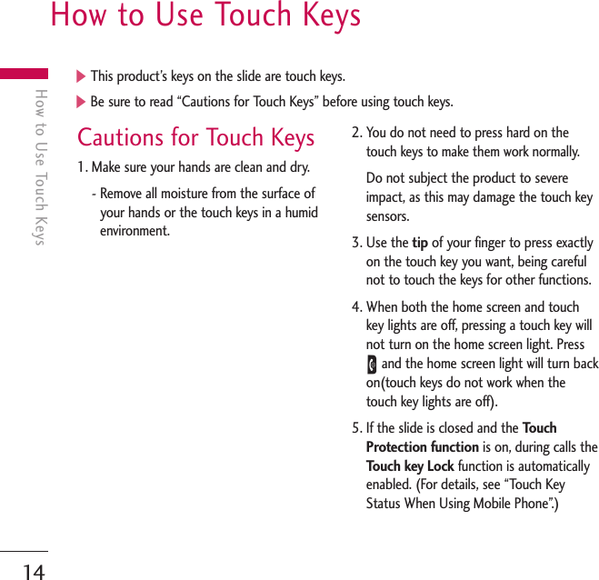 14How to Use Touch KeysHow to Use Touch KeysCautions for Touch Keys1. Make sure your hands are clean and dry.- Remove all moisture from the surface ofyour hands or the touch keys in a humidenvironment.2. You do not need to press hard on thetouch keys to make them work normally.Do not subject the product to severeimpact, as this may damage the touch keysensors.3. Use the tip of your finger to press exactlyon the touch key you want, being carefulnot to touch the keys for other functions.4. When both the home screen and touchkey lights are off, pressing a touch key willnot turn on the home screen light. PressEand the home screen light will turn backon(touch keys do not work when thetouch key lights are off).5. If the slide is closed and the TouchProtection function is on, during calls theTouch key Lock function is automaticallyenabled. (For details, see “Touch KeyStatus When Using Mobile Phone”.)]This product’s keys on the slide are touch keys.]Be sure to read “Cautions for Touch Keys” before using touch keys.