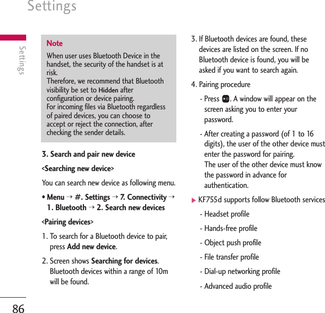 Settings86Settings3. Search and pair new device&lt;Searching new device&gt;You can search new device as following menu.• Menu &gt;#. Settings &gt;7.   C onnectivity &gt;1. Bluetooth &gt;2. Search new devices&lt;Pairing devices&gt;1. To search for a Bluetooth device to pair,press Add new device.2. Screen shows Searching for devices.Bluetooth devices within a range of 10mwill be found.3. If Bluetooth devices are found, thesedevices are listed on the screen. If noBluetooth device is found, you will beasked if you want to search again.4. Pairing procedure- Press O. A window will appear on thescreen asking you to enter yourpassword.- After creating a password (of 1 to 16digits), the user of the other device mustenter the password for pairing.The user of the other device must knowthe password in advance forauthentication.]KF755d supports follow Bluetooth services- Headset profile- Hands-free profile- Object push profile- File transfer profile- Dial-up networking profile- Advanced audio profileNoteWhen user uses Bluetooth Device in thehandset, the security of the handset is atrisk.Therefore, we recommend that Bluetoothvisibility be set to Hiddenafterconfiguration or device pairing.For incoming files via Bluetooth regardlessof paired devices, you can choose toaccept or reject the connection, afterchecking the sender details. 