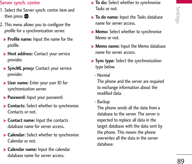 Settings89Server synch. centre1. Select the Server synch. centre item andthen press O.2. This menu allows you to configure theprofile for a synchronization server.]Profile name: Input the name for theprofile.]Host address: Contact your serviceprovider.]SyncML proxy: Contact your serviceprovider.]User name: Enter your user ID forsynchronization server.]Password: Input your password.]Contacts: Select whether to synchroniseContacts or not.]Contact name: Input the contactsdatabase name for server access.]Calendar: Select whether to synchroniseCalendar or not.]Calendar name: Input the calendardatabase name for server access.]To   do: Select whether to synchroniseTasks or not.]To   do name: Input the Tasks databasename for server access.]Memo: Select whether to synchroniseMemo or not.]Memo name: Input the Memo databasename for server access.]Sync type: Select the synchronizationtype below.- NormalThe phone and the server are requiredto exchange information about themodified data.- BackupThe phone sends all the data from adatabase to the server. The server isexpected to replace all data in thetarget database with the data sent bythe phone. This means the phoneoverwrites all the data in the serverdatabase.