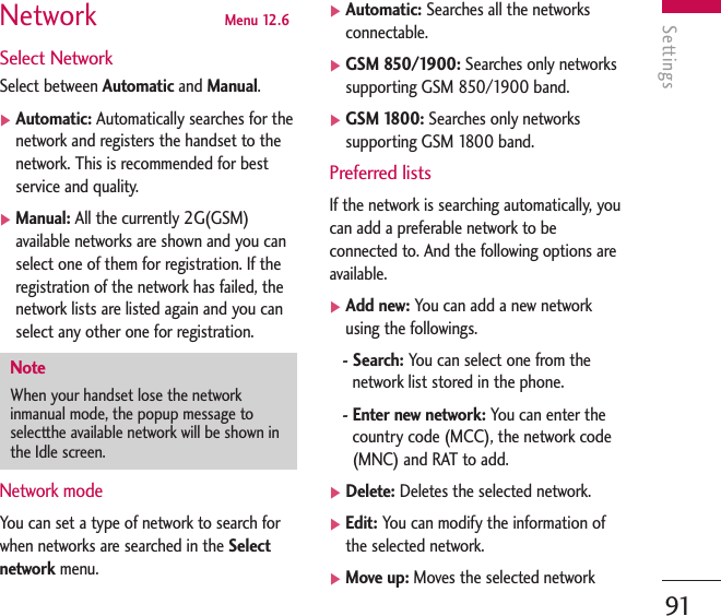 Settings91Network  Menu 12.6Select NetworkSelect between Automatic and Manual.]Automatic: Automatically searches for thenetwork and registers the handset to thenetwork. This is recommended for bestservice and quality.]Manual: All the currently 2G(GSM)available networks are shown and you canselect one of them for registration. If theregistration of the network has failed, thenetwork lists are listed again and you canselect any other one for registration.Network modeYou can set a type of network to search forwhen networks are searched in the Selectnetwork menu. ]Automatic: Searches all the networksconnectable.]GSM 850/1900: Searches only networkssupporting GSM 850/1900 band. ]GSM 1800: Searches only networkssupporting GSM 1800 band. Preferred listsIf the network is searching automatically, youcan add a preferable network to beconnected to. And the following options areavailable.]Add new: You can add a new networkusing the followings.- Search: You can select one from thenetwork list stored in the phone.- Enter new network: You can enter thecountry code (MCC), the network code(MNC) and RAT to add.]Delete: Deletes the selected network.]Edit: You can modify the information ofthe selected network.]Move up: Moves the selected networkNoteWhen your handset lose the networkinmanual mode, the popup message toselectthe available network will be shown inthe Idle screen.