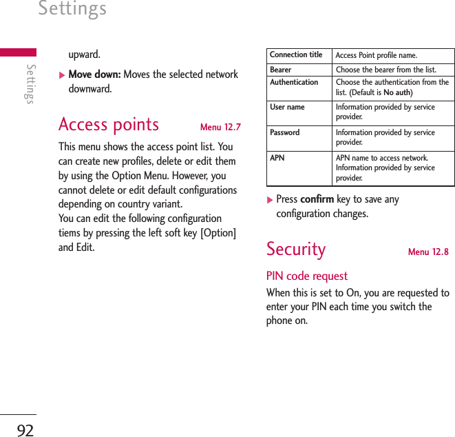 Settings92Settingsupward.]Move down: Moves the selected networkdownward.Access points  Menu 12.7This menu shows the access point list. Youcan create new profiles, delete or edit themby using the Option Menu. However, youcannot delete or edit default configurationsdepending on country variant.You can edit the following configurationtiems by pressing the left soft key [Option]and Edit.]Press confirm key to save anyconfiguration changes.Security  Menu 12.8PIN code requestWhen this is set to On, you are requested toenter your PIN each time you switch thephone on.Access Point profile name.Connection titleChoose the bearer from the list.BearerChoose the authentication from thelist. (Default is No auth)AuthenticationInformation provided by serviceprovider.User nameInformation provided by serviceprovider.PasswordAPN name to access network.Information provided by serviceprovider.APN