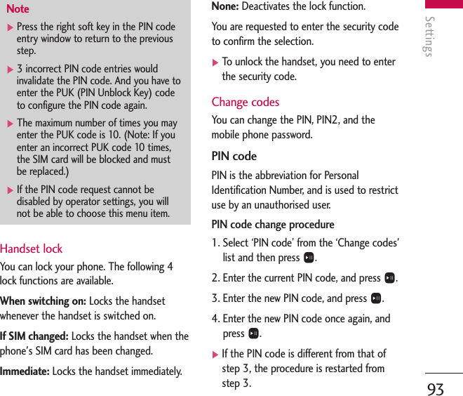 Settings93Handset lockYou can lock your phone. The following 4lock functions are available.When switching on: Locks the handsetwhenever the handset is switched on.If SIM changed: Locks the handset when thephone&apos;s SIM card has been changed.Immediate: Locks the handset immediately.None: Deactivates the lock function.You are requested to enter the security codeto confirm the selection.]To   unlock the handset, you need to enterthe security code.Change codesYou can change the PIN, PIN2, and themobile phone password.PIN codePIN is the abbreviation for PersonalIdentification Number, and is used to restrictuse by an unauthorised user. PIN code change procedure1. Select ‘PIN code’ from the ‘Change codes&apos;list and then press O.2. Enter the current PIN code, and press O.3. Enter the new PIN code, and press O.4. Enter the new PIN code once again, andpress O.]If the PIN code is different from that ofstep 3, the procedure is restarted fromstep 3.Note]Press the right soft key in the PIN codeentry window to return to the previousstep.]3 incorrect PIN code entries wouldinvalidate the PIN code. And you have toenter the PUK (PIN Unblock Key) codeto configure the PIN code again.]The maximum number of times you mayenter the PUK code is 10. (Note: If youenter an incorrect PUK code 10 times,the SIM card will be blocked and mustbe replaced.)]If the PIN code request cannot bedisabled by operator settings, you willnot be able to choose this menu item.