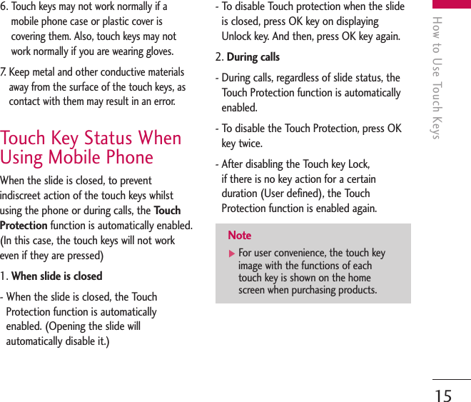 How to Use Touch Keys156. Touch keys may not work normally if amobile phone case or plastic cover iscovering them. Also, touch keys may notwork normally if you are wearing gloves.7.  Keep metal and other conductive materialsaway from the surface of the touch keys, ascontact with them may result in an error.Touch Key Status WhenUsing Mobile PhoneWhen the slide is closed, to preventindiscreet action of the touch keys whilstusing the phone or during calls, the TouchProtection function is automatically enabled.(In this case, the touch keys will not workeven if they are pressed)1. When slide is closed- When the slide is closed, the TouchProtection function is automaticallyenabled. (Opening the slide willautomatically disable it.)- To disable Touch protection when the slideis closed, press OK key on displayingUnlock key. And then, press OK key again. 2. During calls- During calls, regardless of slide status, theTouch Protection function is automaticallyenabled. - To disable the Touch Protection, press OKkey twice. - After disabling the Touch key Lock, if there is no key action for a certainduration (User defined), the TouchProtection function is enabled again.Note]For user convenience, the touch keyimage with the functions of eachtouch key is shown on the homescreen when purchasing products.