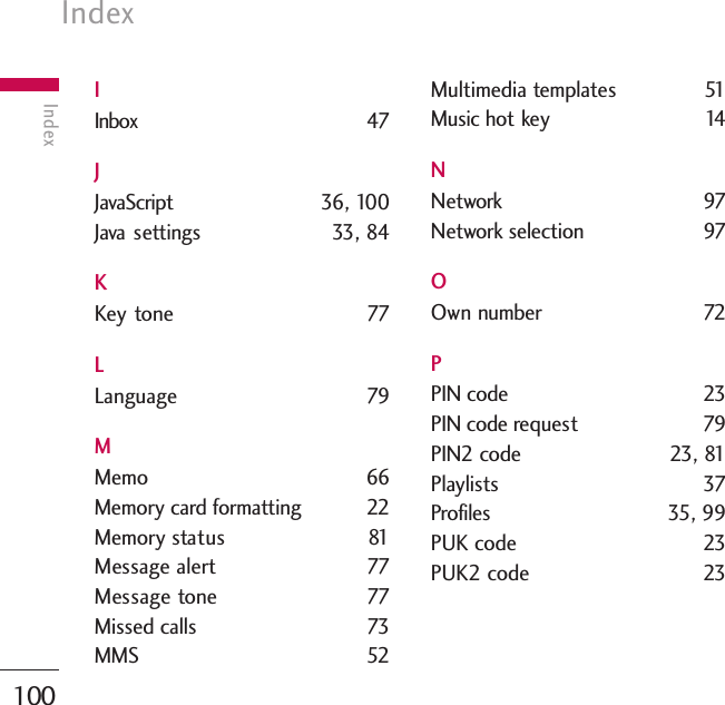 Index100IndexIInbox 47JJavaScript 36, 100Java  settings 33, 84KKey tone 77LLanguage 79MMemo 66Memory card formatting 22Memory status 81Message alert  77Message tone 77Missed calls  73MMS 52Multimedia templates 51Music hot key  14NNetwork 97Network selection  97OOwn number 72PPIN code  23PIN code request 79PIN2 code  23, 81Playlists 37Profiles 35, 99PUK code  23PUK2 code  23