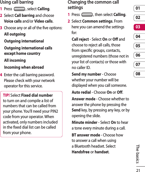 210102030405060708The basicsUsing call barring1   Press  , select Calling.2   Select Call barring and choose Voice calls and/or Video calls.3   Choose any or all of the five options:All outgoingOutgoing internationalOutgoing international calls except home countryAll incomingIncoming when abroad4   Enter the call barring password. Please check with your network operator for this service.TIP! Select Fixed dial number to turn on and compile a list of numbers that can be called from your phone. You’ll need your PIN2 code from your operator. When activated, only numbers included in the xed dial list can be called from your phone.Changing the common call settings1   Press  , then select Calling.2   Select Common settings. From here you can amend the settings for:Call reject - Select On or Off and choose to reject all calls, those from specific groups, contacts, unregistered numbers (those not in your list of contacts) or those with no caller ID.Send my number - Choose whether your number will be displayed when you call someone.Auto redial - Choose On or Off.Answer mode - Choose whether to answer the phone by pressing the Send key, by pressing any key, or by opening the slide.Minute minder - Select On to hear a tone every minute during a call.BT answer mode - Choose how to answer a call when using a Bluetooth headset. Select Handsfree or handset.