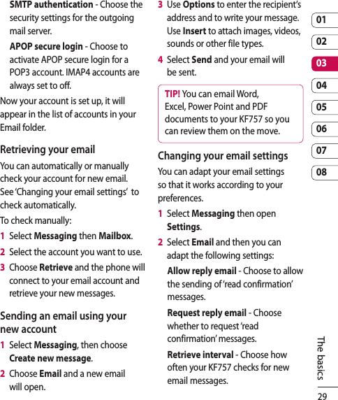 290102030405060708The basicsSMTP authentication - Choose the security settings for the outgoing mail server.APOP secure login - Choose to activate APOP secure login for a POP3 account. IMAP4 accounts are always set to off.Now your account is set up, it will appear in the list of accounts in your Email folder.Retrieving your emailYou can automatically or manually check your account for new email. See ‘Changing your email settings’  to check automatically.To check manually:1   Select Messaging then Mailbox.2   Select the account you want to use.3   Choose Retrieve and the phone will connect to your email account and retrieve your new messages.Sending an email using your new account1   Select Messaging, then choose Create new message.2   Choose Email and a new email will open.3   Use Options to enter the recipient‘s address and to write your message. Use Insert to attach images, videos, sounds or other file types.4   Select Send and your email will be sent.TIP! You can email Word, Excel, Power Point and PDF documents to your KF757 so you can review them on the move.Changing your email settingsYou can adapt your email settings so that it works according to your preferences.1   Select Messaging then open Settings.2   Select Email and then you can adapt the following settings:Allow reply email - Choose to allow the sending of ‘read confirmation’ messages.Request reply email - Choose whether to request ‘read confirmation’ messages.Retrieve interval - Choose how often your KF757 checks for new email messages.
