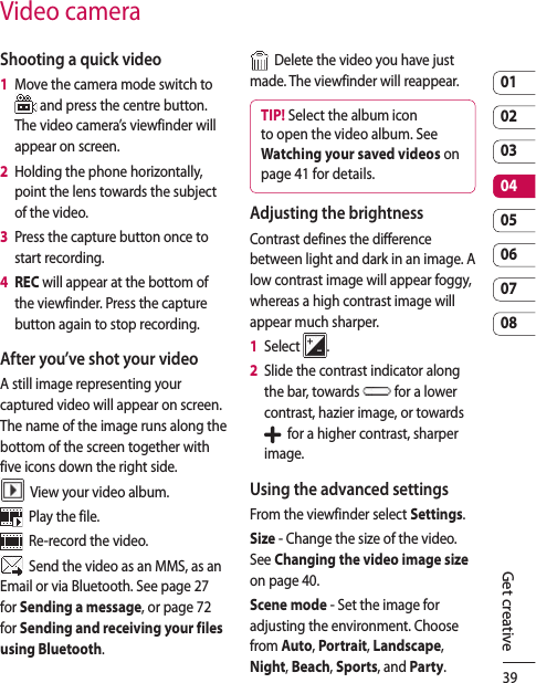 390102030405060708Get creativeVideo cameraShooting a quick video1   Move the camera mode switch to  and press the centre button. The video camera’s viewfinder will appear on screen.2   Holding the phone horizontally, point the lens towards the subject of the video.3   Press the capture button once to start recording.4   REC will appear at the bottom of the viewfinder. Press the capture button again to stop recording.After you’ve shot your videoA still image representing your captured video will appear on screen. The name of the image runs along the bottom of the screen together with five icons down the right side.  View your video album.  Play the file.  Re-record the video.  Send the video as an MMS, as an Email or via Bluetooth. See page 27 for Sending a message, or page 72 for Sending and receiving your files using Bluetooth.  Delete the video you have just made. The viewfinder will reappear.TIP! Select the album icon to open the video album. See Watching your saved videos on page 41 for details.Adjusting the brightnessContrast defines the difference between light and dark in an image. A low contrast image will appear foggy, whereas a high contrast image will appear much sharper.1   Select  .2   Slide the contrast indicator along the bar, towards   for a lower contrast, hazier image, or towards    for a higher contrast, sharper image.Using the advanced settingsFrom the viewfinder select Settings.Size - Change the size of the video. See Changing the video image size on page 40.Scene mode - Set the image for adjusting the environment. Choose from Auto, Portrait, Landscape, Night, Beach, Sports, and Party.