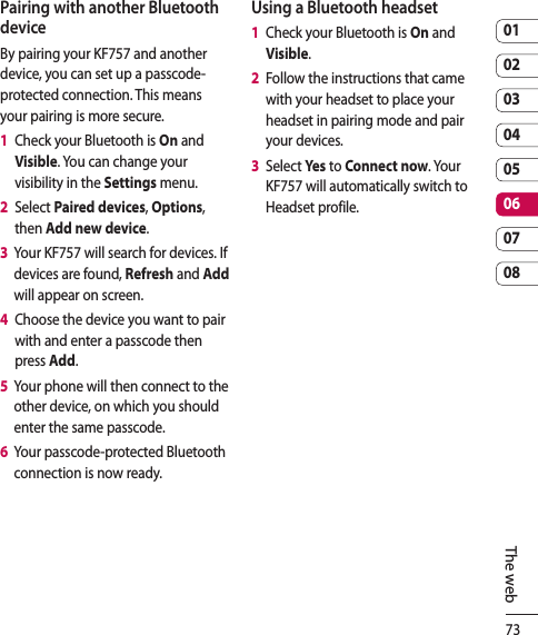 730102030405060708The webPairing with another Bluetooth deviceBy pairing your KF757 and another device, you can set up a passcode-protected connection. This means your pairing is more secure.1   Check your Bluetooth is On and Visible. You can change your visibility in the Settings menu.2   Select Paired devices, Options, then Add new device.3   Your KF757 will search for devices. If devices are found, Refresh and Add will appear on screen.4   Choose the device you want to pair with and enter a passcode then press Add.5   Your phone will then connect to the other device, on which you should enter the same passcode.6   Your passcode-protected Bluetooth connection is now ready.Using a Bluetooth headset1   Check your Bluetooth is On and Visible.2   Follow the instructions that came with your headset to place your headset in pairing mode and pair your devices.3   Select Yes to Connect now. Your KF757 will automatically switch to Headset profile.