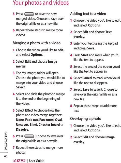 46LG KF757  |  User GuideGet creativeYour photos and videos5   Press   to save the new merged video. Choose to save over the original file or as a new file.6   Repeat these steps to merge more videos.Merging a photo with a video1   Choose the video you’d like to edit, and select Options.2   Select Edit and choose Image merge.3   The My images folder will open. Choose the photo you would like to merge into your video and choose Select.4   Select and slide the photo to merge it to the end or the beginning of the video.5   Select Effect to choose how the photo and video merge together: None, Fade out, Pan zoom, Oval, Uncover, Blind, Checker board or Dissolve.6   Press  . Choose to save over the original file or as a new file.7   Repeat these steps to merge more photos.Adding text to a video1   Choose the video you’d like to edit, and select Options.2   Select Edit and choose Text overlay.3   Enter your text using the keypad and press Save.4   Press Start and mark when you’d like the text to appear.5   Select the area of the screen you’d like the text to appear in.6   Select Cancel to mark when you’d like the text to disappear.7   Select Save to save it. Choose to save over the original file or as a new file.8   Repeat these steps to add more text.Overlaying a photo1   Choose the video you’d like to edit, and select Options.2   Select Edit and choose Image overlay.