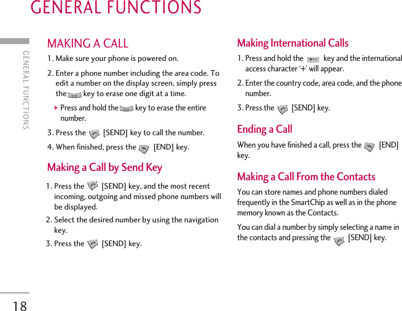 GENERAL FUNCTIONS18GENERAL FUNCTIONSMAKING A CALL1. Make sure your phone is powered on.2. Enter a phone number including the area code. Toedit a number on the display screen, simply pressthe key to erase one digit at a time.]Press and hold the key to erase the entirenumber.3. Press the [SEND] key to call the number.4. When finished, press the [END] key.Making a Call by Send Key1. Press the [SEND] key, and the most recentincoming, outgoing and missed phone numbers willbe displayed.2. Select the desired number by using the navigationkey.3. Press the [SEND] key.Making International Calls 1. Press and hold the  key and the internationalaccess character ‘+’ will appear.2. Enter the country code, area code, and the phonenumber.3. Press the [SEND] key.  Ending a Call When you have finished a call, press the [END]key.Making a Call From the Contacts You can store names and phone numbers dialedfrequently in the SmartChip as well as in the phonememory known as the Contacts.You can dial a number by simply selecting a name inthe contacts and pressing the [SEND] key.