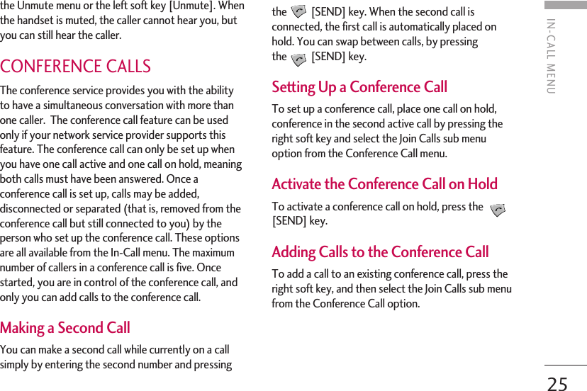 25IN-CALL MENUthe Unmute menu or the left soft key [Unmute]. Whenthe handset is muted, the caller cannot hear you, butyou can still hear the caller.CONFERENCE CALLSThe conference service provides you with the abilityto have a simultaneous conversation with more thanone caller.  The conference call feature can be usedonly if your network service provider supports thisfeature. The conference call can only be set up whenyou have one call active and one call on hold, meaningboth calls must have been answered. Once aconference call is set up, calls may be added,disconnected or separated (that is, removed from theconference call but still connected to you) by theperson who set up the conference call. These optionsare all available from the In-Call menu. The maximumnumber of callers in a conference call is five. Oncestarted, you are in control of the conference call, andonly you can add calls to the conference call. Making a Second CallYou can make a second call while currently on a callsimply by entering the second number and pressingthe [SEND] key. When the second call isconnected, the first call is automatically placed onhold. You can swap between calls, by pressingthe [SEND] key.Setting Up a Conference CallTo set up a conference call, place one call on hold,conference in the second active call by pressing theright soft key and select the Join Calls sub menuoption from the Conference Call menu. Activate the Conference Call on HoldTo activate a conference call on hold, press the [SEND] key.Adding Calls to the Conference CallTo add a call to an existing conference call, press theright soft key, and then select the Join Calls sub menufrom the Conference Call option.
