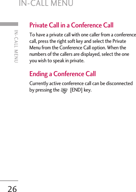 IN-CALL MENU26Private Call in a Conference CallTo have a private call with one caller from a conferencecall, press the right soft key and select the PrivateMenu from the Conference Call option. When thenumbers of the callers are displayed, select the oneyou wish to speak in private.  Ending a Conference CallCurrently active conference call can be disconnectedby pressing the [END] key.IN-CALL MENU