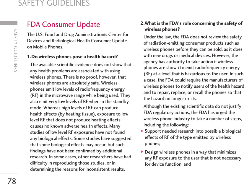 SAFETY GUIDELINES78FDA Consumer UpdateThe U.S. Food and Drug Administrationís Center forDevices and Radiological Health Consumer Updateon Mobile Phones.1.Do wireless phones pose a health hazard? The available scientific evidence does not show thatany health problems are associated with usingwireless phones. There is no proof, however, thatwireless phones are absolutely safe. Wirelessphones emit low levels of radiofrequency energy(RF) in the microwave range while being used. Theyalso emit very low levels of RF when in the standbymode. Whereas high levels of RF can producehealth effects (by heating tissue), exposure to lowlevel RF that does not produce heating effectscauses no known adverse health effects. Manystudies of low level RF exposures have not foundany biological effects. Some studies have suggestedthat some biological effects may occur, but suchfindings have not been confirmed by additionalresearch. In some cases, other researchers have haddifficulty in reproducing those studies, or indetermining the reasons for inconsistent results.2.What is the FDA’s role concerning the safety ofwireless phones? Under the law, the FDA does not review the safetyof radiation-emitting consumer products such aswireless phones before they can be sold, as it doeswith new drugs or medical devices. However, theagency has authority to take action if wirelessphones are shown to emit radiofrequency energy(RF) at a level that is hazardous to the user. In sucha case, the FDA could require the manufacturers ofwireless phones to notify users of the health hazardand to repair, replace, or recall the phones so thatthe hazard no longer exists.Although the existing scientific data do not justifyFDA regulatory actions, the FDA has urged thewireless phone industry to take a number of steps,including the following: ]Support needed research into possible biologicaleffects of RF of the type emitted by wirelessphones; ]Design wireless phones in a way that minimizesany RF exposure to the user that is not necessaryfor device function; andSAFETY GUIDELINES
