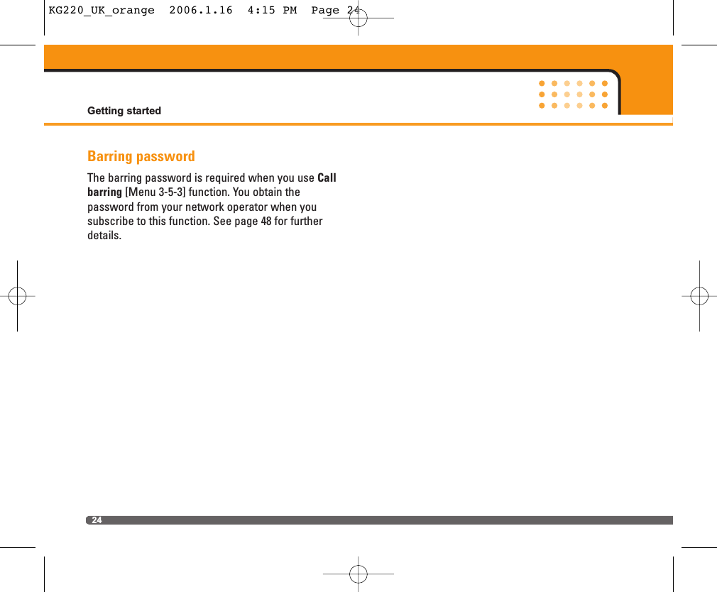 Barring passwordThe barring password is required when you use Callbarring [Menu 3-5-3] function. You obtain the password from your network operator when you subscribe to this function. See page 48 for furtherdetails.Getting started24KG220_UK_orange  2006.1.16  4:15 PM  Page 24