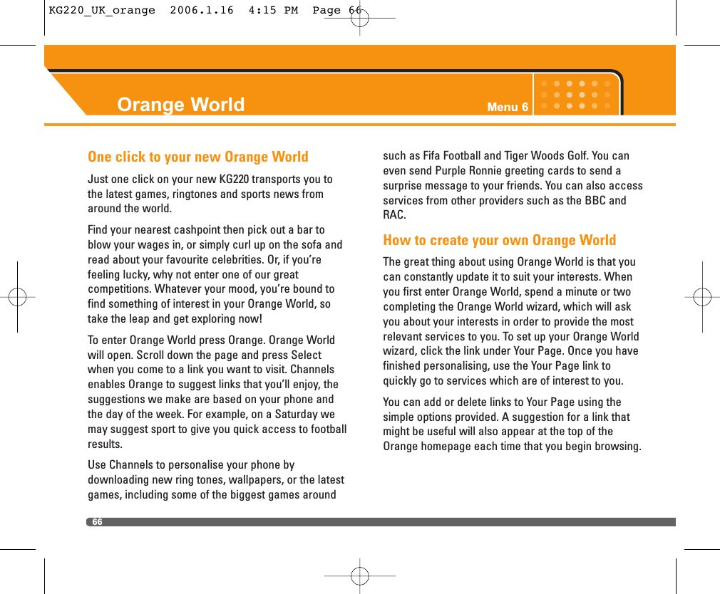 Orange World Menu 666One click to your new Orange WorldJust one click on your new KG220 transports you tothe latest games, ringtones and sports news fromaround the world.Find your nearest cashpoint then pick out a bar toblow your wages in, or simply curl up on the sofa andread about your favourite celebrities. Or, if you’re feeling lucky, why not enter one of our great competitions. Whatever your mood, you’re bound tofind something of interest in your Orange World, sotake the leap and get exploring now!To enter Orange World press Orange. Orange Worldwill open. Scroll down the page and press Selectwhen you come to a link you want to visit. Channelsenables Orange to suggest links that you’ll enjoy, thesuggestions we make are based on your phone andthe day of the week. For example, on a Saturday wemay suggest sport to give you quick access to footballresults.Use Channels to personalise your phone by downloading new ring tones, wallpapers, or the latestgames, including some of the biggest games aroundsuch as Fifa Football and Tiger Woods Golf. You caneven send Purple Ronnie greeting cards to send a surprise message to your friends. You can also accessservices from other providers such as the BBC andRAC.How to create your own Orange WorldThe great thing about using Orange World is that youcan constantly update it to suit your interests. Whenyou first enter Orange World, spend a minute or twocompleting the Orange World wizard, which will askyou about your interests in order to provide the mostrelevant services to you. To set up your Orange Worldwizard, click the link under Your Page. Once you havefinished personalising, use the Your Page link to quickly go to services which are of interest to you.You can add or delete links to Your Page using thesimple options provided. A suggestion for a link thatmight be useful will also appear at the top of theOrange homepage each time that you begin browsing. KG220_UK_orange  2006.1.16  4:15 PM  Page 66