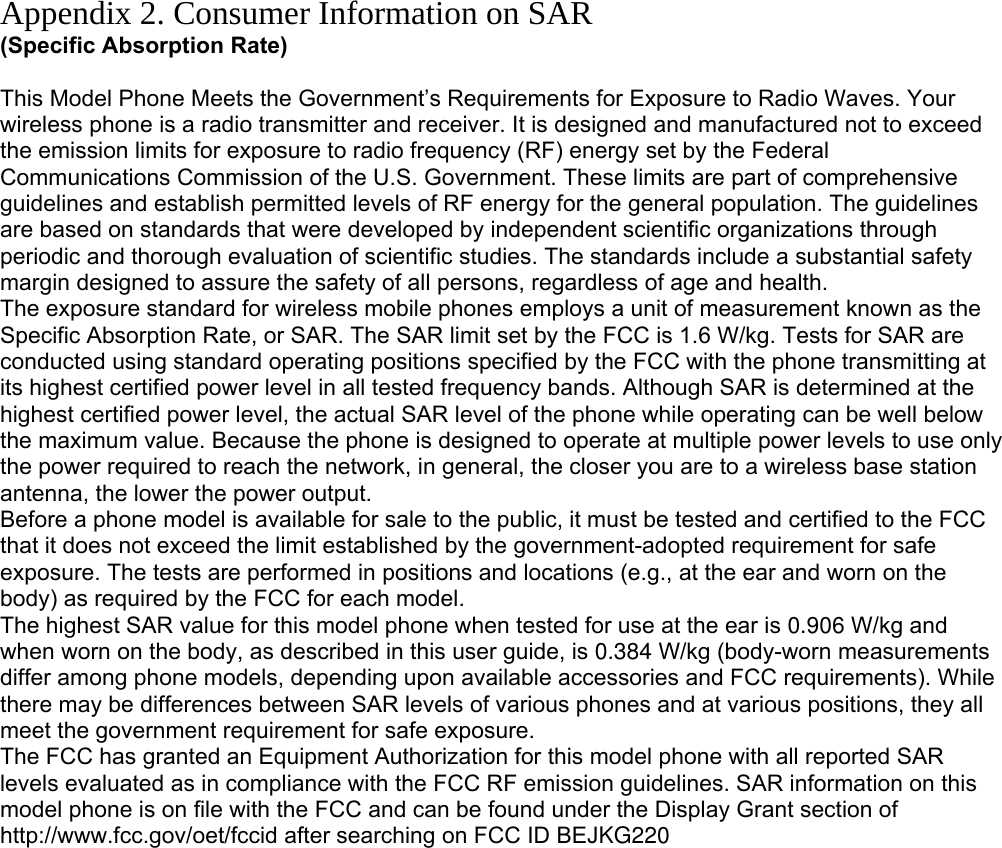 Appendix 2. Consumer Information on SAR (Specific Absorption Rate)  This Model Phone Meets the Government’s Requirements for Exposure to Radio Waves. Your wireless phone is a radio transmitter and receiver. It is designed and manufactured not to exceed the emission limits for exposure to radio frequency (RF) energy set by the Federal Communications Commission of the U.S. Government. These limits are part of comprehensive guidelines and establish permitted levels of RF energy for the general population. The guidelines are based on standards that were developed by independent scientific organizations through periodic and thorough evaluation of scientific studies. The standards include a substantial safety margin designed to assure the safety of all persons, regardless of age and health. The exposure standard for wireless mobile phones employs a unit of measurement known as the Specific Absorption Rate, or SAR. The SAR limit set by the FCC is 1.6 W/kg. Tests for SAR are conducted using standard operating positions specified by the FCC with the phone transmitting at its highest certified power level in all tested frequency bands. Although SAR is determined at the highest certified power level, the actual SAR level of the phone while operating can be well below the maximum value. Because the phone is designed to operate at multiple power levels to use only the power required to reach the network, in general, the closer you are to a wireless base station antenna, the lower the power output. Before a phone model is available for sale to the public, it must be tested and certified to the FCC that it does not exceed the limit established by the government-adopted requirement for safe exposure. The tests are performed in positions and locations (e.g., at the ear and worn on the body) as required by the FCC for each model. The highest SAR value for this model phone when tested for use at the ear is 0.906 W/kg and when worn on the body, as described in this user guide, is 0.384 W/kg (body-worn measurements differ among phone models, depending upon available accessories and FCC requirements). While there may be differences between SAR levels of various phones and at various positions, they all meet the government requirement for safe exposure. The FCC has granted an Equipment Authorization for this model phone with all reported SAR levels evaluated as in compliance with the FCC RF emission guidelines. SAR information on this model phone is on file with the FCC and can be found under the Display Grant section of http://www.fcc.gov/oet/fccid after searching on FCC ID BEJKG220         