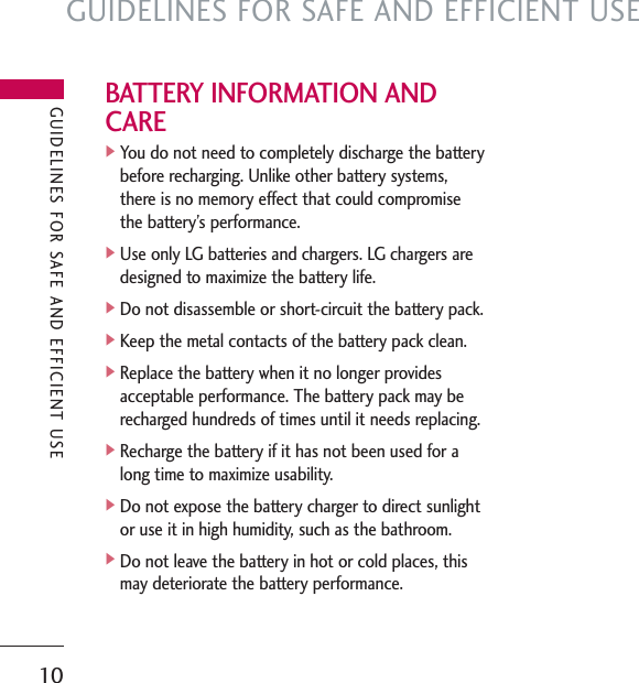 GUIDELINES FOR SAFE AND EFFICIENT USE10BATTERY INFORMATION ANDCARE]You do not need to completely discharge the batterybefore recharging. Unlike other battery systems,there is no memory effect that could compromisethe battery’s performance.]Use only LG batteries and chargers. LG chargers aredesigned to maximize the battery life.]Do not disassemble or short-circuit the battery pack.]Keep the metal contacts of the battery pack clean.]Replace the battery when it no longer providesacceptable performance. The battery pack may berecharged hundreds of times until it needs replacing.]Recharge the battery if it has not been used for along time to maximize usability.]Do not expose the battery charger to direct sunlightor use it in high humidity, such as the bathroom.]Do not leave the battery in hot or cold places, thismay deteriorate the battery performance.GUIDELINES FOR SAFE AND EFFICIENT USE