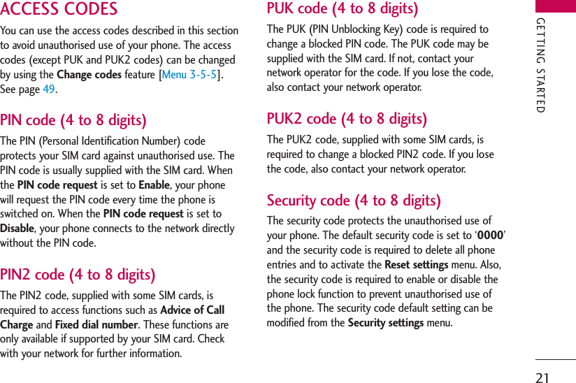 21ACCESS CODESYou can use the access codes described in this sectionto avoid unauthorised use of your phone. The accesscodes (except PUK and PUK2 codes) can be changedby using the Change codes feature [Menu 3-5-5].See page 49.PIN code (4 to 8 digits)The PIN (Personal Identification Number) codeprotects your SIM card against unauthorised use. ThePIN code is usually supplied with the SIM card. Whenthe PIN code request is set to Enable, your phonewill request the PIN code every time the phone isswitched on. When the PIN code request is set toDisable, your phone connects to the network directlywithout the PIN code.PIN2 code (4 to 8 digits)The PIN2 code, supplied with some SIM cards, isrequired to access functions such as Advice of CallCharge and Fixed dial number. These functions areonly available if supported by your SIM card. Checkwith your network for further information.PUK code (4 to 8 digits)The PUK (PIN Unblocking Key) code is required tochange a blocked PIN code. The PUK code may besupplied with the SIM card. If not, contact yournetwork operator for the code. If you lose the code,also contact your network operator.PUK2 code (4 to 8 digits)The PUK2 code, supplied with some SIM cards, isrequired to change a blocked PIN2 code. If you losethe code, also contact your network operator.Security code (4 to 8 digits)The security code protects the unauthorised use ofyour phone. The default security code is set to ‘0000’and the security code is required to delete all phoneentries and to activate the Reset settings menu. Also,the security code is required to enable or disable thephone lock function to prevent unauthorised use ofthe phone. The security code default setting can bemodified from the Security settings menu.GETTING STARTED