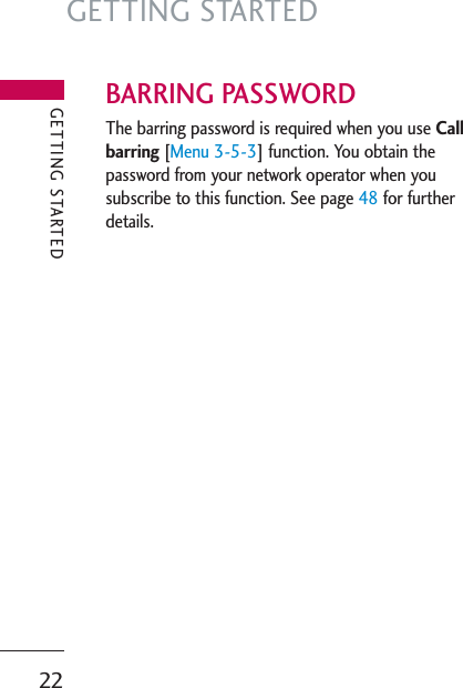 GETTING STARTED22BARRING PASSWORDThe barring password is required when you use Callbarring [Menu 3-5-3] function. You obtain thepassword from your network operator when yousubscribe to this function. See page 48 for furtherdetails.GETTING STARTED