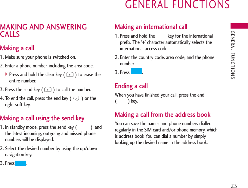 GENERAL FUNCTIONS23MAKING AND ANSWERINGCALLSMaking a call1. Make sure your phone is switched on.2. Enter a phone number, including the area code.]Press and hold the clear key ( ) to erase theentire number.3. Press the send key ( ) to call the number.4. To end the call, press the end key ( ) or theright soft key.Making a call using the send key1. In standby mode, press the send key (           ), andthe latest incoming, outgoing and missed phonenumbers will be displayed.2. Select the desired number by using the up/downnavigation key.3. Press .Making an international call1. Press and hold the          key for the internationalprefix. The ‘+’ character automatically selects theinternational access code.2. Enter the country code, area code, and the phonenumber.3. Press  .Ending a callWhen you have finished your call, press the end (         ) key.Making a call from the address bookYou can save the names and phone numbers dialledregularly in the SIM card and/or phone memory, whichis address book You can dial a number by simplylooking up the desired name in the address book.GENERAL FUNCTIONS