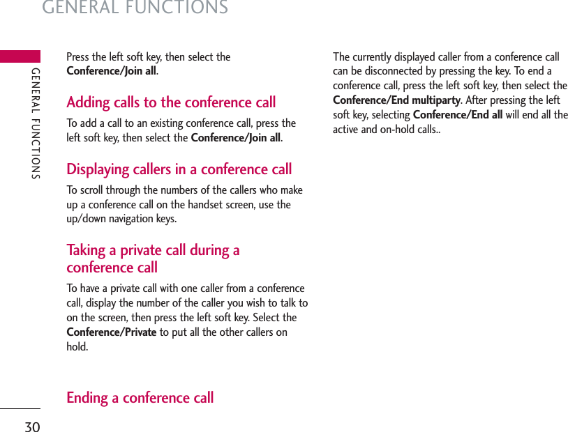 GENERAL FUNCTIONS30Press the left soft key, then select theConference/Join all.Adding calls to the conference callTo add a call to an existing conference call, press theleft soft key, then select the Conference/Join all.Displaying callers in a conference callTo scroll through the numbers of the callers who makeup a conference call on the handset screen, use theup/down navigation keys.Taking a private call during aconference callTo have a private call with one caller from a conferencecall, display the number of the caller you wish to talk toon the screen, then press the left soft key. Select theConference/Private to put all the other callers onhold.Ending a conference callThe currently displayed caller from a conference callcan be disconnected by pressing the key. To end aconference call, press the left soft key, then select theConference/End multiparty. After pressing the leftsoft key, selecting Conference/End all will end all theactive and on-hold calls..GENERAL FUNCTIONS