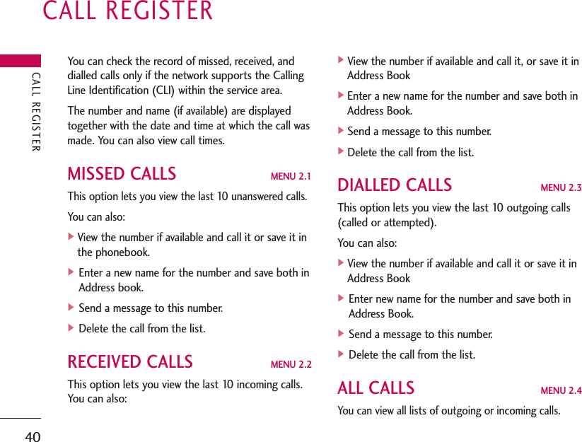 CALL REGISTER40You can check the record of missed, received, anddialled calls only if the network supports the CallingLine Identification (CLI) within the service area.The number and name (if available) are displayedtogether with the date and time at which the call wasmade. You can also view call times.MISSED CALLS MENU 2.1This option lets you view the last 10 unanswered calls.You can also:]View the number if available and call it or save it inthe phonebook.] Enter a new name for the number and save both inAddress book.] Send a message to this number.] Delete the call from the list.RECEIVED CALLS MENU 2.2This option lets you view the last 10 incoming calls.You can also:]View the number if available and call it, or save it inAddress Book]Enter a new name for the number and save both inAddress Book.]Send a message to this number.]Delete the call from the list.DIALLED CALLS MENU 2.3This option lets you view the last 10 outgoing calls(called or attempted). You can also:]View the number if available and call it or save it inAddress Book] Enter new name for the number and save both inAddress Book.] Send a message to this number.] Delete the call from the list.ALL CALLS MENU 2.4You can view all lists of outgoing or incoming calls.CALL REGISTER