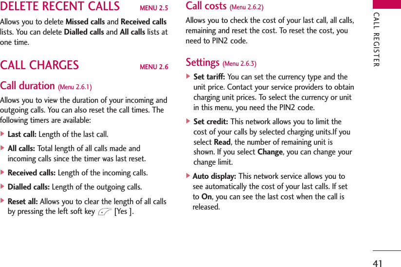 41DELETE RECENT CALLS MENU 2.5Allows you to delete Missed calls and Received callslists. You can delete Dialled calls and All calls lists atone time.CALL CHARGES MENU 2.6Call duration (Menu 2.6.1)Allows you to view the duration of your incoming andoutgoing calls. You can also reset the call times. Thefollowing timers are available:] Last call: Length of the last call.] All calls: Total length of all calls made andincoming calls since the timer was last reset.] Received calls: Length of the incoming calls.] Dialled calls: Length of the outgoing calls.] Reset all: Allows you to clear the length of all callsby pressing the left soft key  [Yes ].Call costs (Menu 2.6.2)Allows you to check the cost of your last call, all calls,remaining and reset the cost. To reset the cost, youneed to PIN2 code.Settings (Menu 2.6.3)] Set tariff: You can set the currency type and theunit price. Contact your service providers to obtaincharging unit prices. To select the currency or unitin this menu, you need the PIN2 code.] Set credit: This network allows you to limit thecost of your calls by selected charging units.If youselect Read, the number of remaining unit isshown. If you select Change, you can change yourchange limit.]Auto display: This network service allows you tosee automatically the cost of your last calls. If setto On, you can see the last cost when the call isreleased.CALL REGISTER