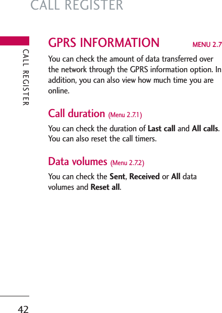 CALL REGISTER42GPRS INFORMATION MENU 2.7You can check the amount of data transferred overthe network through the GPRS information option. Inaddition, you can also view how much time you areonline.Call duration (Menu 2.7.1)You can check the duration of Last call and All calls.You can also reset the call timers.Data volumes (Menu 2.7.2)You can check the Sent, Received or All datavolumes and Reset all.CALL REGISTER