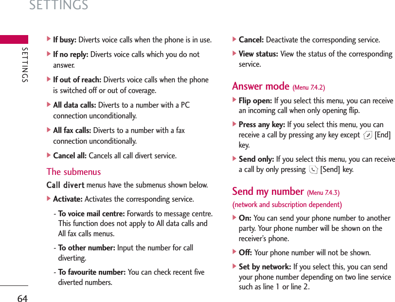 SETTINGS64]If busy: Diverts voice calls when the phone is in use.]If no reply: Diverts voice calls which you do notanswer.]If out of reach: Diverts voice calls when the phoneis switched off or out of coverage.]All data calls: Diverts to a number with a PCconnection unconditionally.]All fax calls: Diverts to a number with a faxconnection unconditionally.]Cancel all: Cancels all call divert service.The submenusCCaallll  ddiivveerrttmenus have the submenus shown below.]Activate:Activates the corresponding service.- To voice mail centre: Forwards to message centre.This function does not apply to All data calls andAll fax calls menus.- To other number: Input the number for calldiverting.- To favourite number: You can check recent fivediverted numbers.]Cancel:Deactivate the corresponding service.]View status:View the status of the correspondingservice.Answer mode (Menu 7.4.2)]Flip open: If you select this menu, you can receivean incoming call when only opening flip.]Press any key: If you select this menu, you canreceive a call by pressing any key except  [End]key.]Send only: If you select this menu, you can receivea call by only pressing  [Send] key.Send my number (Menu 7.4.3)(network and subscription dependent)]On: You can send your phone number to anotherparty. Your phone number will be shown on thereceiver’s phone.]Off: Your phone number will not be shown.]Set by network: If you select this, you can sendyour phone number depending on two line servicesuch as line 1 or line 2.SETTINGS