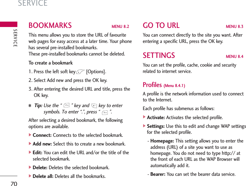 SERVICE70BOOKMARKS  MENU 8.2This menu allows you to store the URL of favouriteweb pages for easy access at a later time. Your phonehas several pre-installed bookmarks. These pre-installed bookmarks cannot be deleted.To create a bookmark1. Press the left soft key [Options].2. Select Add new and press the OK key.3. After entering the desired URL and title, press theOK key.✽Tip: Use the “  ” key and  key to entersymbols. To enter “.”, press “  ”. After selecting a desired bookmark, the followingoptions are available.]Connect: Connects to the selected bookmark.]Add new: Select this to create a new bookmark.]Edit: You can edit the URL and/or the title of theselected bookmark.]Delete: Deletes the selected bookmark.]Delete all: Deletes all the bookmarks.GO TO URL  MENU 8.3You can connect directly to the site you want. Afterentering a specific URL, press the OK key.SETTINGS  MENU 8.4You can set the profile, cache, cookie and securityrelated to internet service.Profiles (Menu 8.4.1)A profile is the network information used to connectto the Internet.Each profile has submenus as follows:]Activate: Activates the selected profile.]Settings: Use this to edit and change WAP settingsfor the selected profile.- Homepage: This setting allows you to enter theaddress (URL) of a site you want to use ashomepage. You do not need to type http:// atthe front of each URL as the WAP Browser willautomatically add it.- Bearer: You can set the bearer data service.SERVICE