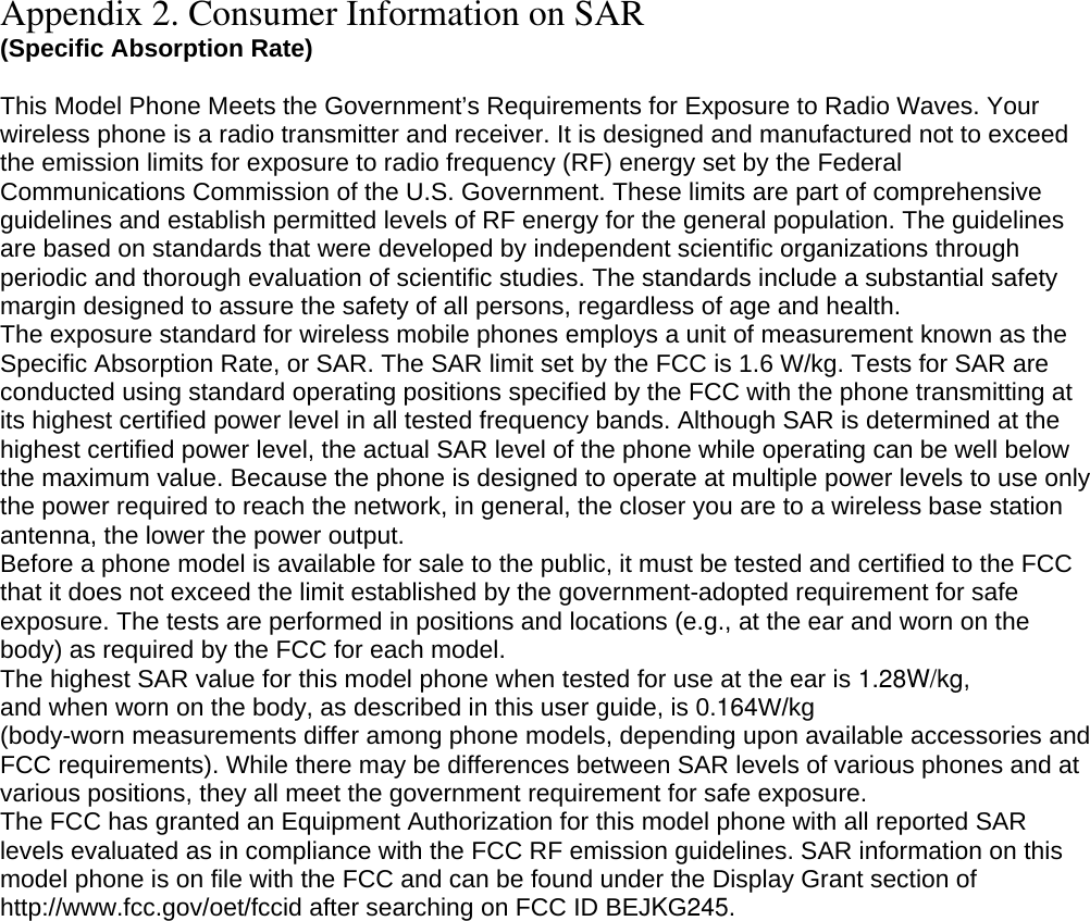 Appendix 2. Consumer Information on SAR (Specific Absorption Rate)  This Model Phone Meets the Government’s Requirements for Exposure to Radio Waves. Your wireless phone is a radio transmitter and receiver. It is designed and manufactured not to exceed the emission limits for exposure to radio frequency (RF) energy set by the Federal Communications Commission of the U.S. Government. These limits are part of comprehensive guidelines and establish permitted levels of RF energy for the general population. The guidelines are based on standards that were developed by independent scientific organizations through periodic and thorough evaluation of scientific studies. The standards include a substantial safety margin designed to assure the safety of all persons, regardless of age and health. The exposure standard for wireless mobile phones employs a unit of measurement known as the Specific Absorption Rate, or SAR. The SAR limit set by the FCC is 1.6 W/kg. Tests for SAR are conducted using standard operating positions specified by the FCC with the phone transmitting at its highest certified power level in all tested frequency bands. Although SAR is determined at the highest certified power level, the actual SAR level of the phone while operating can be well below the maximum value. Because the phone is designed to operate at multiple power levels to use only the power required to reach the network, in general, the closer you are to a wireless base station antenna, the lower the power output. Before a phone model is available for sale to the public, it must be tested and certified to the FCC that it does not exceed the limit established by the government-adopted requirement for safe exposure. The tests are performed in positions and locations (e.g., at the ear and worn on the body) as required by the FCC for each model. The highest SAR value for this model phone when tested for use at the ear is 1.28W/kg, and when worn on the body, as described in this user guide, is 0.164W/kg(body-worn measurements differ among phone models, depending upon available accessories and FCC requirements). While there may be differences between SAR levels of various phones and at various positions, they all meet the government requirement for safe exposure. The FCC has granted an Equipment Authorization for this model phone with all reported SAR levels evaluated as in compliance with the FCC RF emission guidelines. SAR information on this model phone is on file with the FCC and can be found under the Display Grant section of http://www.fcc.gov/oet/fccid after searching on FCC ID BEJKG245.  