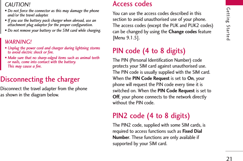 21Getting StartedDisconnecting the chargerDisconnect the travel adapter from the phone as shown in the diagram below.Access codesYou can use the access codes described in thissection to avoid unauthorised use of your phone.The access codes (except the PUK and PUK2 codes)can be changed by using the Change codes feature[Menu 9.1.5].PIN code (4 to 8 digits)The PIN (Personal Identification Number) codeprotects your SIM card against unauthorised use.The PIN code is usually supplied with the SIM card.When the PIN Code Request is set to On, yourphone will request the PIN code every time it isswitched on. When the PIN Code Request is set toOff, your phone connects to the network directlywithout the PIN code.PIN2 code (4 to 8 digits)The PIN2 code, supplied with some SIM cards, isrequired to access functions such as Fixed DialNumber. These functions are only available ifsupported by your SIM card.WARNING! • Unplug the power cord and charger during lightning stormsto avoid electric shock or fire.• Make sure that no sharp-edged items such as animal teethor nails, come into contact with the battery. This may cause a fire.CAUTION!• Do not force the connector as this may damage the phoneand/or the travel adapter.• If you use the battery pack charger when abroad, use anattachment plug adaptor for the proper configuration.• Do not remove your battery or the SIM card while charging.