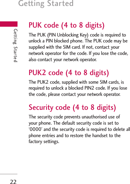 Getting Started22Getting StartedPUK code (4 to 8 digits)The PUK (PIN Unblocking Key) code is required tounlock a PIN blocked phone. The PUK code may besupplied with the SIM card. If not, contact yournetwork operator for the code. If you lose the code,also contact your network operator.PUK2 code (4 to 8 digits)The PUK2 code, supplied with some SIM cards, isrequired to unlock a blocked PIN2 code. If you losethe code, please contact your network operator.Security code (4 to 8 digits)The security code prevents unauthorised use of your phone. The default security code is set to‘0000’ and the security code is required to delete allphone entries and to restore the handset to thefactory settings.