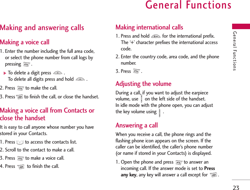 General Functions23General FunctionsMaking and answering calls Making a voice call1. Enter the number including the full area code, or select the phone number from call logs bypressing .]To delete a digit press  .To delete all digits press and hold  .2. Press  to make the call.3. Press to finish the call, or close the handset.Making a voice call from Contacts orclose the handset It is easy to call anyone whose number you havestored in your Contacts.1. Press  to access the contacts list. 2. Scroll to the contact to make a call.3. Press  to make a voice call. 4. Press to finish the call.Making international calls1. Press and hold  for the international prefix.The ‘+’ character prefixes the international accesscode.2. Enter the country code, area code, and the phonenumber.3. Press  .Adjusting the volumeDuring a call, if you want to adjust the earpiecevolume, use  on the left side of the handset. In idle mode with the phone open, you can adjustthe key volume using  .Answering a callWhen you receive a call, the phone rings and theflashing phone icon appears on the screen. If thecaller can be identified, the caller’s phone number (or name if stored in your Contacts) is displayed.1. Open the phone and press  to answer anincoming call. If the answer mode is set to Pressany key, any key will answer a call except for  .