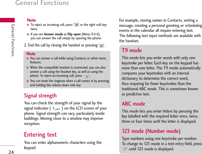 General Functions24General FunctionsNote]To reject an incoming call, press or the right soft keytwice.]If you set Answer mode as Flip open (Menu 9.4.6), you can answer the call simply by opening the phone.2. End the call by closing the handset or pressing .Signal strength You can check the strength of your signal by thesignal indicator (  ) on the LCD screen of yourphone. Signal strength can vary, particularly insidebuildings. Moving close to a window may improvereception.Entering text You can enter alphanumeric characters using thekeypad.For example, storing names in Contacts, writing amessage, creating a personal greeting or schedulingevents in the calendar all require entering text.The following text input methods are available withthe handset.Note]You can answer a call while using Contacts or other menufeatures.]When the compatible headset is connected, you can alsoanswer a call using the headset key, as well as using thephone. To reject an incoming call, press  .]You can mute the ringtone when a call comes in by pressingand holding the volume down side key.T9 mode This mode lets you enter words with only onekeystroke per letter. Each key on the keypad hasmore than one letter. The T9 mode automaticallycompares your keystrokes with an internaldictionary to determine the correct word, thus requiring far fewer keystrokes than thetraditional ABC mode. This is sometimes known as predictive text.ABC mode This mode lets you enter letters by pressing thekey labelled with the required letter once, twice,three or four times until the letter is displayed.123 mode (Number mode) Type numbers using one keystroke per number. To change to 123 mode in a text entry field, pressuntil 123 mode is displayed.