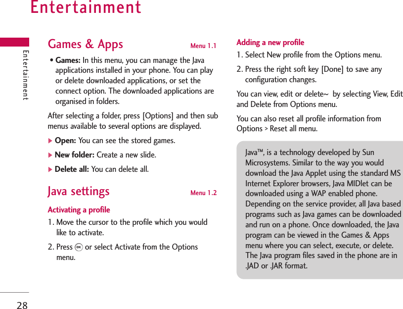 Entertainment28EntertainmentGames &amp; Apps  Menu 1.1 • Games: In this menu, you can manage the Javaapplications installed in your phone. You can playor delete downloaded applications, or set theconnect option. The downloaded applications areorganised in folders. After selecting a folder, press [Options] and then submenus available to several options are displayed.]Open: You can see the stored games.]New folder: Create a new slide.]Delete all: You can delete all.Java settings   Menu 1.2 Activating a profile1. Move the cursor to the profile which you wouldlike to activate.2. Press or select Activate from the Optionsmenu.Adding a new profile1. Select New profile from the Options menu. 2. Press the right soft key [Done] to save anyconfiguration changes.You can view, edit or delete~by selecting View, Editand Delete from Options menu. You can also reset all profile information fromOptions &gt; Reset all menu. JavaTM, is a technology developed by SunMicrosystems. Similar to the way you woulddownload the Java Applet using the standard MSInternet Explorer browsers, Java MIDlet can bedownloaded using a WAP enabled phone.Depending on the service provider, all Java basedprograms such as Java games can be downloadedand run on a phone. Once downloaded, the Javaprogram can be viewed in the Games &amp; Appsmenu where you can select, execute, or delete.The Java program files saved in the phone are in.JAD or .JAR format.