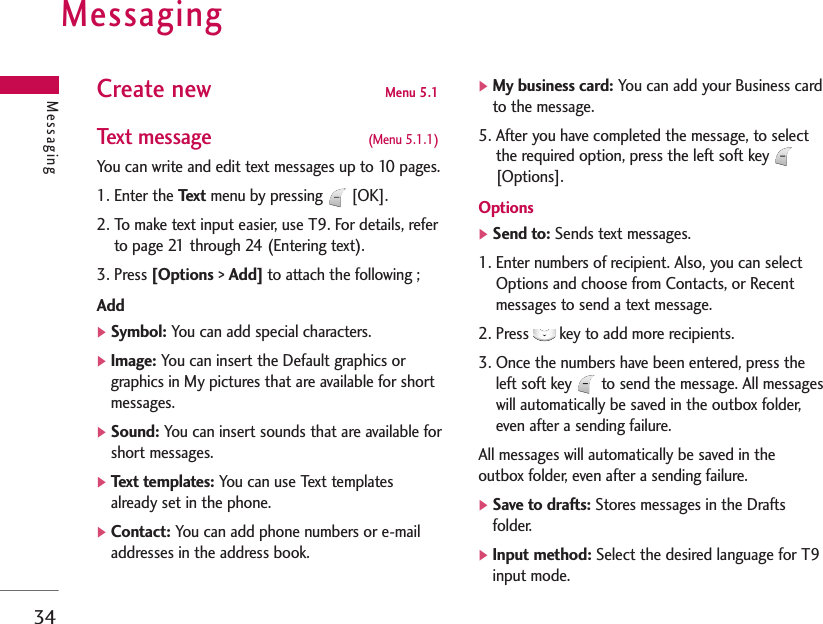 Messaging34MessagingCreate new Menu 5.1Text message  (Menu 5.1.1)You can write and edit text messages up to 10 pages.1. Enter the Te x t menu by pressing [OK].2. To make text input easier, use T9. For details, referto page 21 through 24 (Entering text).3. Press [Options &gt; Add] to attach the following ;Add]Symbol: You can add special characters.]Image: You can insert the Default graphics orgraphics in My pictures that are available for shortmessages.]Sound: You can insert sounds that are available forshort messages.]Text templates: You can use Text templatesalready set in the phone.]Contact: You can add phone numbers or e-mailaddresses in the address book.]My business card: You can add your Business cardto the message.5. After you have completed the message, to selectthe required option, press the left soft key [Options].Options]Send to: Sends text messages.1. Enter numbers of recipient. Also, you can selectOptions and choose from Contacts, or Recentmessages to send a text message.2. Press  key to add more recipients.3. Once the numbers have been entered, press theleft soft key  to send the message. All messageswill automatically be saved in the outbox folder,even after a sending failure.All messages will automatically be saved in theoutbox folder, even after a sending failure.]Save to drafts: Stores messages in the Draftsfolder.]Input method: Select the desired language for T9input mode. 