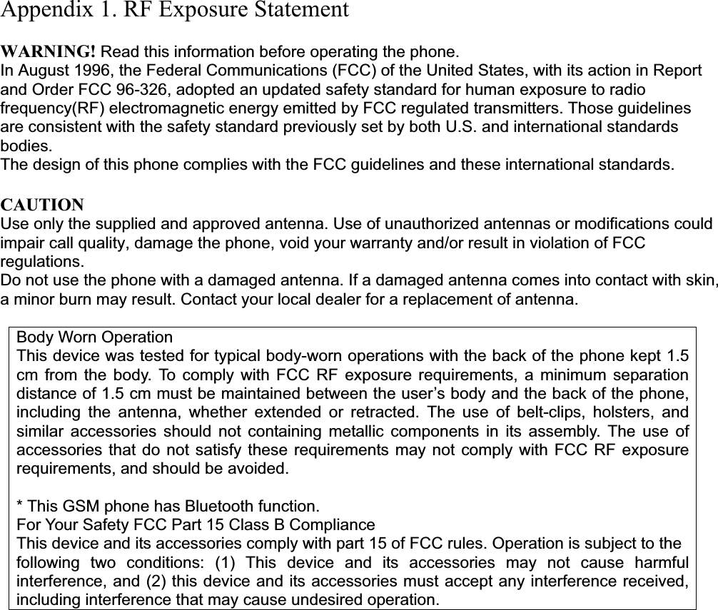 Appendix 1. RF Exposure Statement WARNING! Read this information before operating the phone. In August 1996, the Federal Communications (FCC) of the United States, with its action in Report and Order FCC 96-326, adopted an updated safety standard for human exposure to radio frequency(RF) electromagnetic energy emitted by FCC regulated transmitters. Those guidelines are consistent with the safety standard previously set by both U.S. and international standards bodies.The design of this phone complies with the FCC guidelines and these international standards.CAUTIONUse only the supplied and approved antenna. Use of unauthorized antennas or modifications could impair call quality, damage the phone, void your warranty and/or result in violation of FCC regulations. Do not use the phone with a damaged antenna. If a damaged antenna comes into contact with skin, a minor burn may result. Contact your local dealer for a replacement of antenna. Body Worn OperationThis device was tested for typical body-worn operations with the back of the phone kept 1.5 cm from the body. To comply with FCC RF exposure requirements, a minimum separation distance of 1.5 cm must be maintained between the user’s body and the back of the phone, including the antenna, whether extended or retracted. The use of belt-clips, holsters, and similar accessories should not containing metallic components in its assembly. The use of accessories that do not satisfy these requirements may not comply with FCC RF exposure requirements, and should be avoided. * This GSM phone has Bluetooth function. For Your Safety FCC Part 15 Class B Compliance This device and its accessories comply with part 15 of FCC rules. Operation is subject to the following two conditions: (1) This device and its accessories may not cause harmful interference, and (2) this device and its accessories must accept any interference received, including interference that may cause undesired operation. 