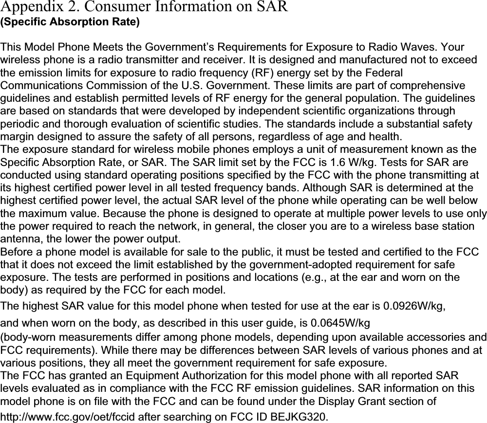 Appendix 2. Consumer Information on SAR (Specific Absorption Rate) This Model Phone Meets the Government’s Requirements for Exposure to Radio Waves. Your wireless phone is a radio transmitter and receiver. It is designed and manufactured not to exceed the emission limits for exposure to radio frequency (RF) energy set by the Federal Communications Commission of the U.S. Government. These limits are part of comprehensive guidelines and establish permitted levels of RF energy for the general population. The guidelines are based on standards that were developed by independent scientific organizations through periodic and thorough evaluation of scientific studies. The standards include a substantial safety margin designed to assure the safety of all persons, regardless of age and health. The exposure standard for wireless mobile phones employs a unit of measurement known as the Specific Absorption Rate, or SAR. The SAR limit set by the FCC is 1.6 W/kg. Tests for SAR are conducted using standard operating positions specified by the FCC with the phone transmitting at its highest certified power level in all tested frequency bands. Although SAR is determined at the highest certified power level, the actual SAR level of the phone while operating can be well below the maximum value. Because the phone is designed to operate at multiple power levels to use only the power required to reach the network, in general, the closer you are to a wireless base station antenna, the lower the power output. Before a phone model is available for sale to the public, it must be tested and certified to the FCC that it does not exceed the limit established by the government-adopted requirement for safe exposure. The tests are performed in positions and locations (e.g., at the ear and worn on the body) as required by the FCC for each model. The highest SAR value for this model phone when tested for use at the ear is 0.0926W/kg, and when worn on the body, as described in this user guide, is 0.0645W/kg(body-worn measurements differ among phone models, depending upon available accessories and FCC requirements). While there may be differences between SAR levels of various phones and at various positions, they all meet the government requirement for safe exposure. The FCC has granted an Equipment Authorization for this model phone with all reported SAR levels evaluated as in compliance with the FCC RF emission guidelines. SAR information on this model phone is on file with the FCC and can be found under the Display Grant section of http://www.fcc.gov/oet/fccid after searching on FCC ID BEJKG320.