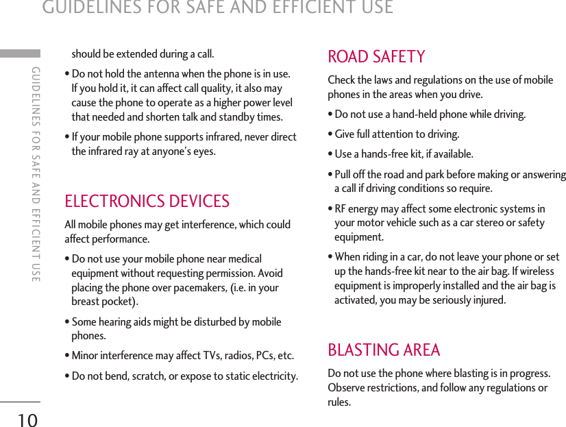 10GUIDELINES FOR SAFE AND EFFICIENT USEshould be extended during a call.• Do not hold the antenna when the phone is in use. If you hold it, it can affect call quality, it also maycause the phone to operate as a higher power levelthat needed and shorten talk and standby times.• If your mobile phone supports infrared, never directthe infrared ray at anyone’s eyes.ELECTRONICS DEVICESAll mobile phones may get interference, which couldaffect performance.• Do not use your mobile phone near medicalequipment without requesting permission. Avoidplacing the phone over pacemakers, (i.e. in yourbreast pocket).• Some hearing aids might be disturbed by mobilephones.• Minor interference may affect TVs, radios, PCs, etc.• Do not bend, scratch, or expose to static electricity.ROAD SAFETYCheck the laws and regulations on the use of mobilephones in the areas when you drive.• Do not use a hand-held phone while driving.• Give full attention to driving.• Use a hands-free kit, if available.• Pull off the road and park before making or answeringa call if driving conditions so require.• RF energy may affect some electronic systems inyour motor vehicle such as a car stereo or safetyequipment.• When riding in a car, do not leave your phone or setup the hands-free kit near to the air bag. If wirelessequipment is improperly installed and the air bag isactivated, you may be seriously injured.BLASTING AREADo not use the phone where blasting is in progress.Observe restrictions, and follow any regulations orrules.GUIDELINES FOR SAFE AND EFFICIENT USE