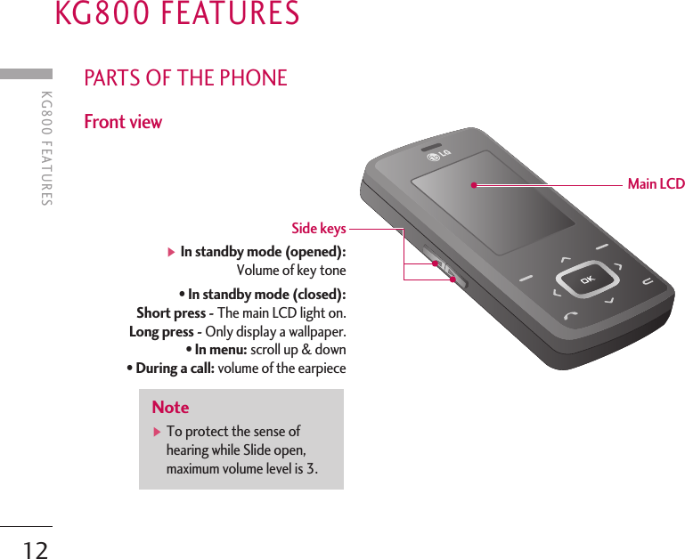 KG800 FEATURES12PARTS OF THE PHONEFront viewKG800 FEATURESNote]To protect the sense ofhearing while Slide open,maximum volume level is 3.Side keys ]In standby mode (opened):Volume of key tone• In standby mode (closed):Short press - The main LCD light on.Long press - Only display a wallpaper.• In menu: scroll up &amp; down• During a call: volume of the earpieceMain LCD