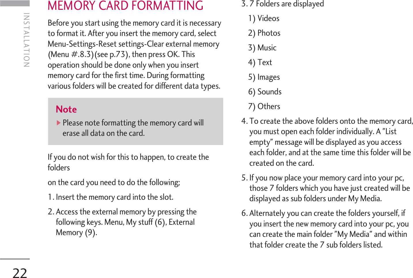 INSTALLATION22MEMORY CARD FORMATTINGBefore you start using the memory card it is necessaryto format it. After you insert the memory card, selectMenu-Settings-Reset settings-Clear external memory(Menu #.8.3)(see p.73), then press OK. Thisoperation should be done only when you insertmemory card for the first time. During formattingvarious folders will be created for different data types.If you do not wish for this to happen, to create thefolderson the card you need to do the following;1. Insert the memory card into the slot.2. Access the external memory by pressing thefollowing keys. Menu, My stuff (6), ExternalMemory (9).3. 7 Folders are displayed1) Videos2) Photos3) Music4) Text5) Images6) Sounds7) Others4. To create the above folders onto the memory card,you must open each folder individually. A &quot;Listempty&quot; message will be displayed as you accesseach folder, and at the same time this folder will becreated on the card.5. If you now place your memory card into your pc,those 7 folders which you have just created will bedisplayed as sub folders under My Media.6. Alternately you can create the folders yourself, ifyou insert the new memory card into your pc, youcan create the main folder &quot;My Media&quot; and withinthat folder create the 7 sub folders listed.Note]Please note formatting the memory card willerase all data on the card. INSTALLATION