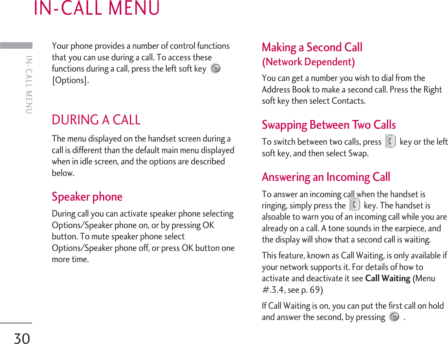 30Your phone provides a number of control functionsthat you can use during a call. To access thesefunctions during a call, press the left soft key [Options].DURING A CALL The menu displayed on the handset screen during acall is different than the default main menu displayedwhen in idle screen, and the options are describedbelow.Speaker phone During call you can activate speaker phone selectingOptions/Speaker phone on, or by pressing OKbutton. To mute speaker phone selectOptions/Speaker phone off, or press OK button onemore time.Making a Second Call (Network Dependent)You can get a number you wish to dial from theAddress Book to make a second call. Press the Rightsoft key then select Contacts.Swapping Between Two Calls To switch between two calls, press key or the leftsoft key, and then select Swap.Answering an Incoming Call To answer an incoming call when the handset isringing, simply press the key. The handset isalsoable to warn you of an incoming call while you arealready on a call. A tone sounds in the earpiece, andthe display will show that a second call is waiting.This feature, known as Call Waiting, is only available ifyour network supports it. For details of how toactivate and deactivate it see Call Waiting (Menu#.3.4, see p. 69)If Call Waiting is on, you can put the first call on holdand answer the second, by pressing  .IN-CALL MENUIN-CALL MENU
