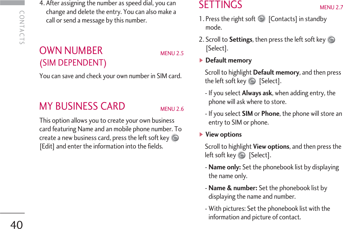 4. After assigning the number as speed dial, you canchange and delete the entry. You can also make acall or send a message by this number.OWN NUMBER MENU 2.5(SIM DEPENDENT)You can save and check your own number in SIM card.MY BUSINESS CARD MENU 2.6 This option allows you to create your own businesscard featuring Name and an mobile phone number. Tocreate a new business card, press the left soft key[Edit] and enter the information into the fields.SETTINGS MENU 2.71. Press the right soft [Contacts] in standbymode.2. Scroll to Settings, then press the left soft key[Select].]Default memory Scroll to highlight Default memory, and then pressthe left soft key [Select].- If you select Always ask, when adding entry, thephone will ask where to store.- If you select SIM or Phone, the phone will store anentry to SIM or phone.]View options Scroll to highlight View options, and then press theleft soft key [Select].- Name only: Set the phonebook list by displayingthe name only.- Name &amp; number: Set the phonebook list bydisplaying the name and number.- With pictures: Set the phonebook list with theinformation and picture of contact.CONTACTSCONTACTS40