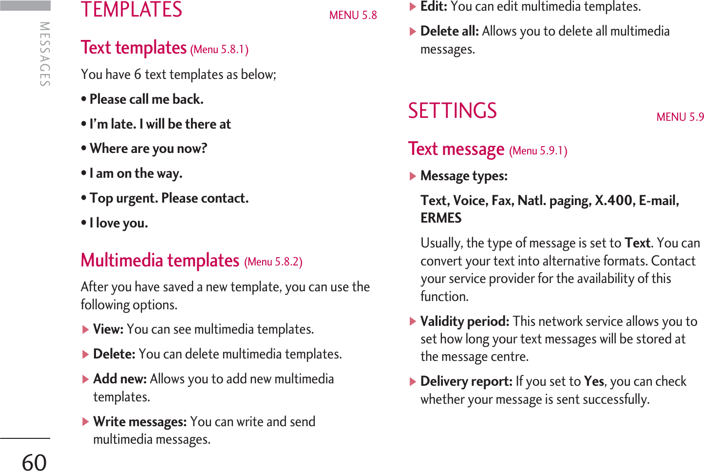 TEMPLATES MENU 5.8 Text templates(Menu 5.8.1) You have 6 text templates as below;• Please call me back. • I’m late. I will be there at •Where are you now? •I am on the way. • Top urgent. Please contact. • I love you. Multimedia templates (Menu 5.8.2)After you have saved a new template, you can use thefollowing options.]View: You can see multimedia templates.]Delete: You can delete multimedia templates.]Add new: Allows you to add new multimediatemplates.]Write messages: You can write and sendmultimedia messages.]Edit: You can edit multimedia templates.]Delete all: Allows you to delete all multimediamessages.SETTINGS  MENU 5.9Text message (Menu 5.9.1)]Message types:Text, Voice, Fax, Natl. paging, X.400, E-mail,ERMESUsually, the type of message is set to Text. You canconvert your text into alternative formats. Contactyour service provider for the availability of thisfunction.]Validity period: This network service allows you toset how long your text messages will be stored atthe message centre.]Delivery report: If you set to Yes, you can checkwhether your message is sent successfully.MESSAGES 60MESSAGES  