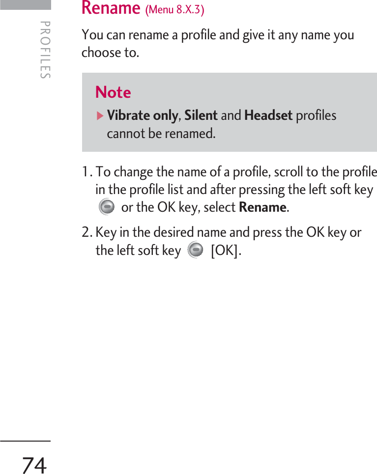 PROFILES 74Rename (Menu 8.X.3)You can rename a profile and give it any name youchoose to.1. To change the name of a profile, scroll to the profilein the profile list and after pressing the left soft keyor the OK key, select Rename.2. Key in the desired name and press the OK key orthe left soft key  [OK].Note]Vibrate only, Silent and Headset profilescannot be renamed.PROFILES  