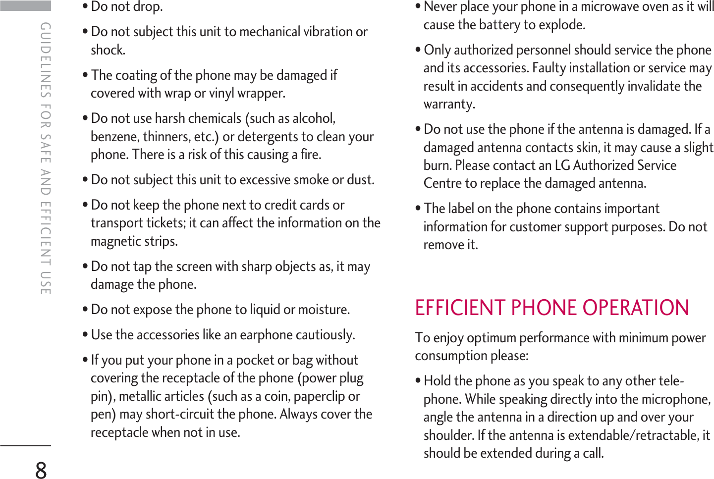 8GUIDELINES FOR SAFE AND EFFICIENT USE• Do not drop.• Do not subject this unit to mechanical vibration orshock.• The coating of the phone may be damaged ifcovered with wrap or vinyl wrapper.• Do not use harsh chemicals (such as alcohol,benzene, thinners, etc.) or detergents to clean yourphone. There is a risk of this causing a fire.• Do not subject this unit to excessive smoke or dust.• Do not keep the phone next to credit cards ortransport tickets; it can affect the information on themagnetic strips.• Do not tap the screen with sharp objects as, it maydamage the phone.• Do not expose the phone to liquid or moisture.• Use the accessories like an earphone cautiously.• If you put your phone in a pocket or bag withoutcovering the receptacle of the phone (power plugpin), metallic articles (such as a coin, paperclip orpen) may short-circuit the phone. Always cover thereceptacle when not in use.• Never place your phone in a microwave oven as it willcause the battery to explode.• Only authorized personnel should service the phoneand its accessories. Faulty installation or service mayresult in accidents and consequently invalidate thewarranty.• Do not use the phone if the antenna is damaged. If adamaged antenna contacts skin, it may cause a slightburn. Please contact an LG Authorized ServiceCentre to replace the damaged antenna.• The label on the phone contains importantinformation for customer support purposes. Do notremove it.EFFICIENT PHONE OPERATIONTo enjoy optimum performance with minimum powerconsumption please:• Hold the phone as you speak to any other tele-phone. While speaking directly into the microphone,angle the antenna in a direction up and over yourshoulder. If the antenna is extendable/retractable, itshould be extended during a call.8GUIDELINES FOR SAFE AND EFFICIENT USE