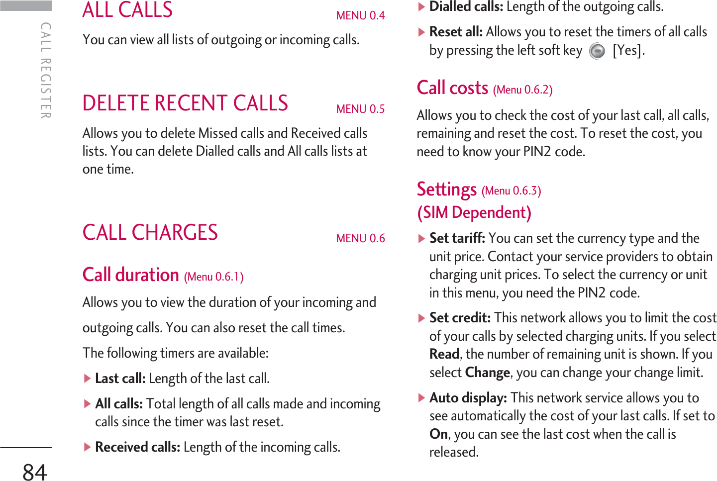 ALL CALLS MENU 0.4You can view all lists of outgoing or incoming calls.DELETE RECENT CALLS MENU 0.5 Allows you to delete Missed calls and Received callslists. You can delete Dialled calls and All calls lists atone time.CALL CHARGES MENU 0.6Call duration (Menu 0.6.1) Allows you to view the duration of your incoming andoutgoing calls. You can also reset the call times.The following timers are available:]Last call: Length of the last call.]All calls: Total length of all calls made and incomingcalls since the timer was last reset.]Received calls: Length of the incoming calls.]Dialled calls: Length of the outgoing calls.]Reset all: Allows you to reset the timers of all callsby pressing the left soft key [Yes].Call costs (Menu 0.6.2)Allows you to check the cost of your last call, all calls,remaining and reset the cost. To reset the cost, youneed to know your PIN2 code.Settings (Menu 0.6.3) (SIM Dependent)]Set tariff: You can set the currency type and theunit price. Contact your service providers to obtaincharging unit prices. To select the currency or unitin this menu, you need the PIN2 code.]Set credit: This network allows you to limit the costof your calls by selected charging units. If you selectRead, the number of remaining unit is shown. If youselect Change, you can change your change limit.]Auto display: This network service allows you tosee automatically the cost of your last calls. If set toOn, you can see the last cost when the call isreleased.CALL REGISTERCALL REGISTER84