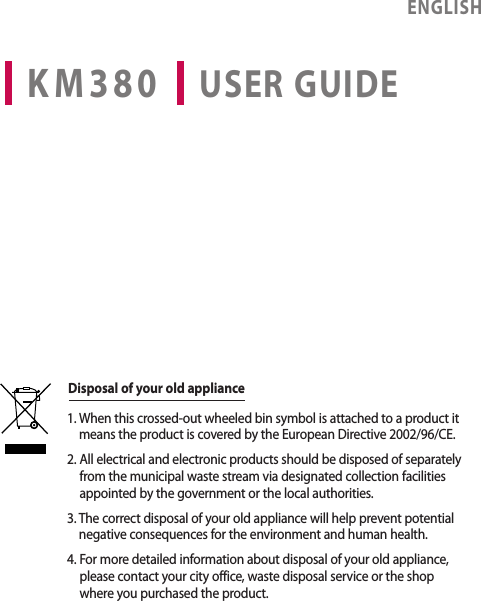 KM380 USER GUIDEENGLISH1.  When this crossed-out wheeled bin symbol is attached to a product it means the product is covered by the European Directive 2002/96/CE.2.  All electrical and electronic products should be disposed of separately from the municipal waste stream via designated collection facilities appointed by the government or the local authorities.3.  The correct disposal of your old appliance will help prevent potential negative consequences for the environment and human health.4.  For more detailed information about disposal of your old appliance, please contact your city office, waste disposal service or the shop where you purchased the product.Disposal of your old appliance