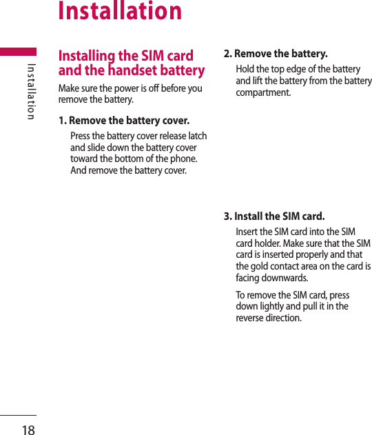 18InstallationInstallationInstalling the SIM card and the handset batteryMake sure the power is off before you remove the battery.1. Remove the battery cover.Press the battery cover release latch and slide down the battery cover toward the bottom of the phone. And remove the battery cover.2. Remove the battery.Hold the top edge of the battery and lift the battery from the battery compartment.3. Install the SIM card.Insert the SIM card into the SIM card holder. Make sure that the SIM card is inserted properly and that the gold contact area on the card is facing downwards.To remove the SIM card, press down lightly and pull it in the reverse direction.